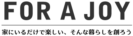 FOR A JOY 家にいるだけで楽しい、そんな暮らしを作ろう
